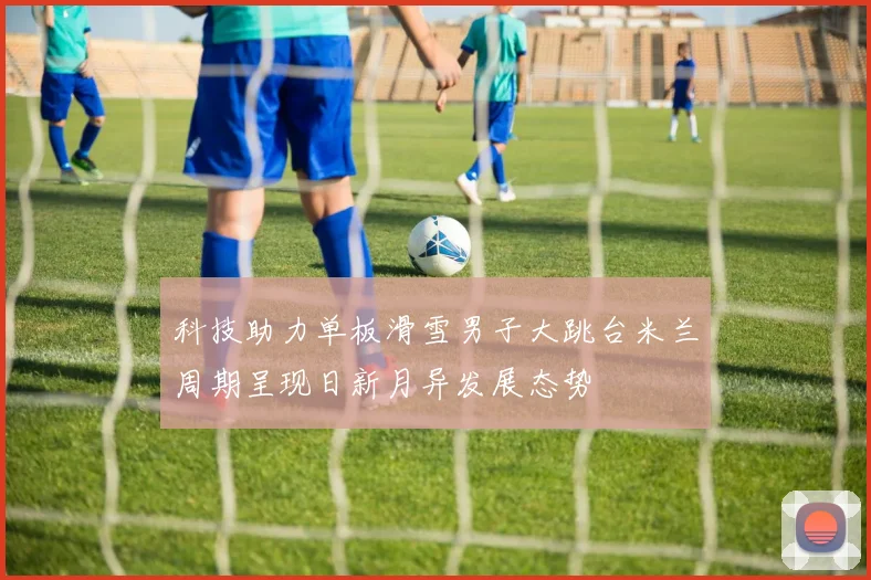 科技助力单板滑雪男子大跳台米兰周期呈现日新月异发展态势