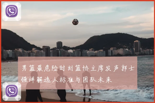 男篮最危险时刻篮协主席发声郭士强详解选人标准与团队未来