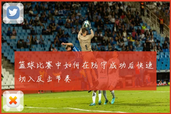 篮球比赛中如何在防守成功后快速切入反击节奏