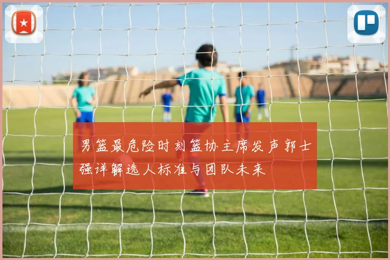 男篮最危险时刻篮协主席发声郭士强详解选人标准与团队未来