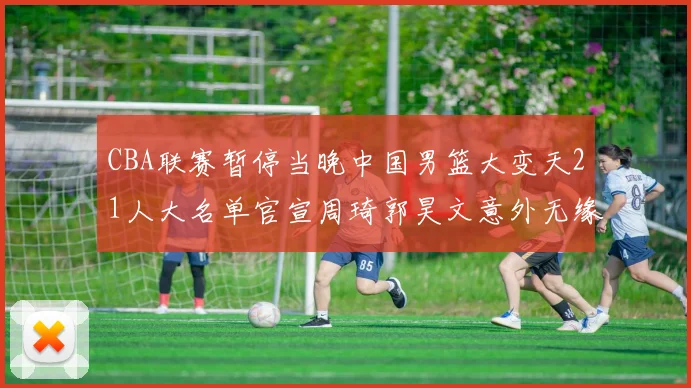 CBA联赛暂停当晚中国男篮大变天21人大名单官宣周琦郭昊文意外无缘