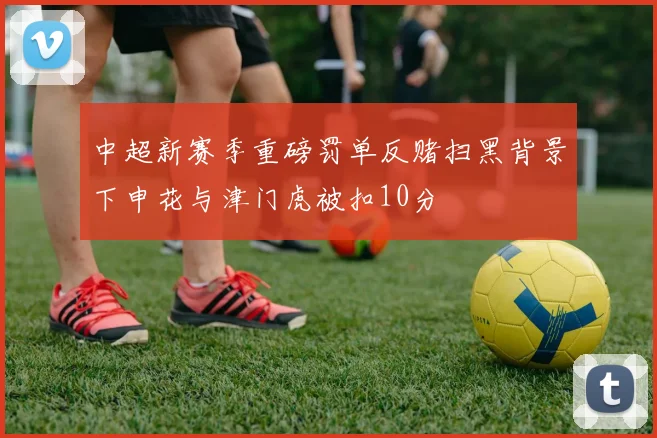 中超新赛季重磅罚单反赌扫黑背景下申花与津门虎被扣10分