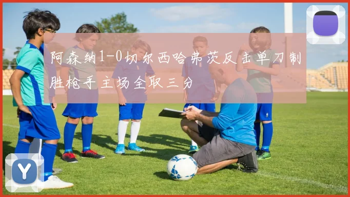 阿森纳1-0切尔西哈弗茨反击单刀制胜枪手主场全取三分