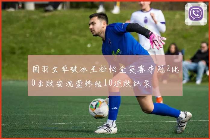 国羽女单破冰王祉怡全英赛夺冠2比0击败安洗莹终结10连败纪录