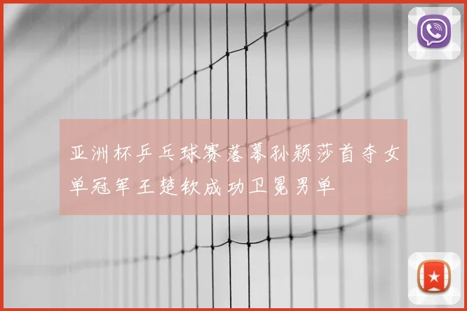 亚洲杯乒乓球赛落幕孙颖莎首夺女单冠军王楚钦成功卫冕男单
