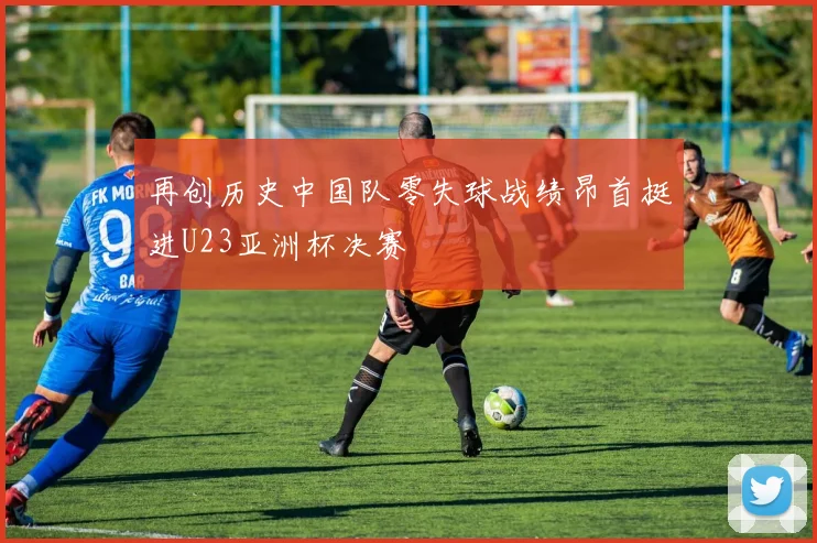 再创历史中国队零失球战绩昂首挺进U23亚洲杯决赛